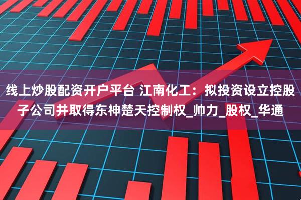 线上炒股配资开户平台 江南化工：拟投资设立控股子公司并取得东神楚天控制权_帅力_股权_华通