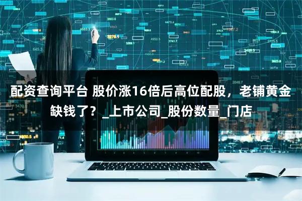 配资查询平台 股价涨16倍后高位配股，老铺黄金缺钱了？_上市公司_股份数量_门店