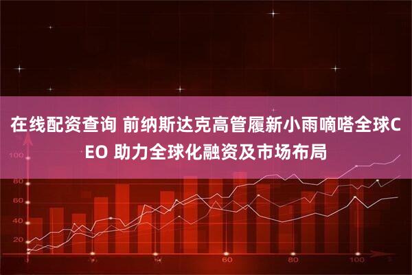 在线配资查询 前纳斯达克高管履新小雨嘀嗒全球CEO 助力全球化融资及市场布局