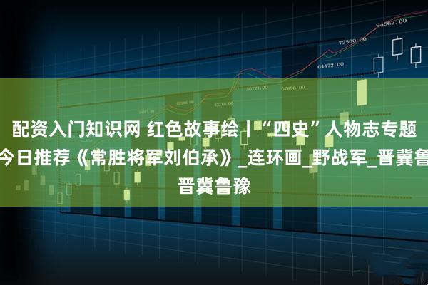配资入门知识网 红色故事绘丨“四史”人物志专题丨今日推荐《常胜将军刘伯承》_连环画_野战军_晋冀鲁豫