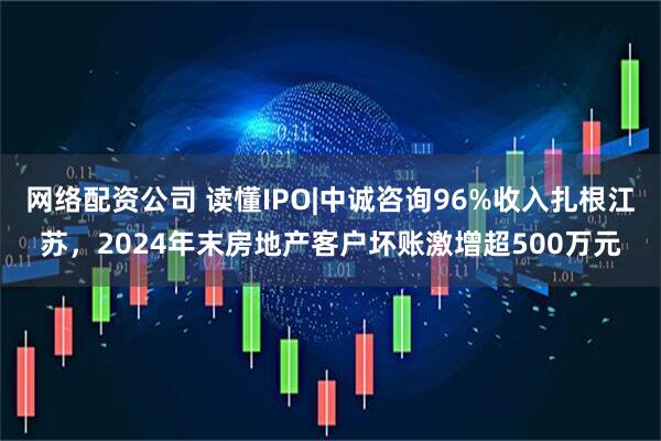 网络配资公司 读懂IPO|中诚咨询96%收入扎根江苏，2024年末房地产客户坏账激增超500万元