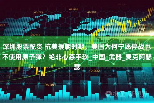 深圳股票配资 抗美援朝时期，美国为何宁愿停战也不使用原子弹？绝非心慈手软_中国_武器_麦克阿瑟