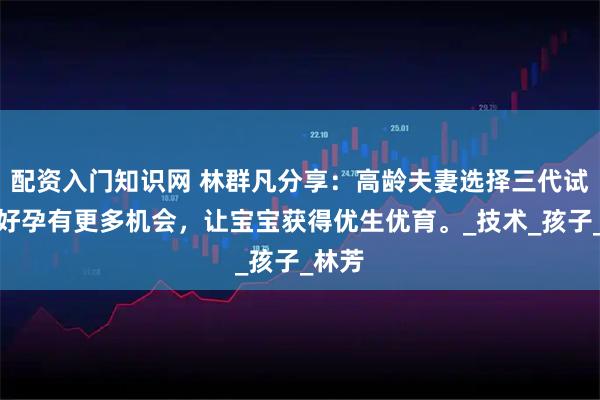 配资入门知识网 林群凡分享：高龄夫妻选择三代试管让好孕有更多机会，让宝宝获得优生优育。_技术_孩子_林芳