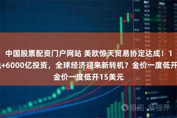 中国股票配资门户网站 美欧惊天贸易协定达成！15%关税+6000亿投资，全球经济迎来新转机？金价一度低开15美元