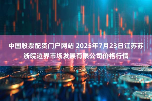 中国股票配资门户网站 2025年7月23日江苏苏浙皖边界市场发展有限公司价格行情
