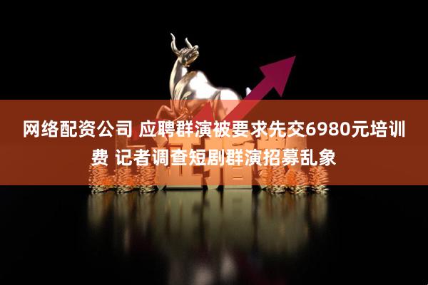 网络配资公司 应聘群演被要求先交6980元培训费 记者调查短剧群演招募乱象