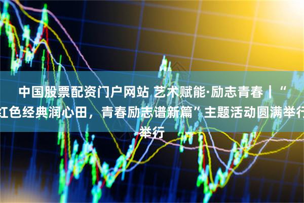 中国股票配资门户网站 艺术赋能·励志青春｜“红色经典润心田，青春励志谱新篇”主题活动圆满举行