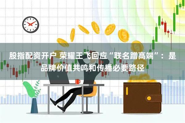 股指配资开户 荣耀王飞回应“联名蹭高端”：是品牌价值共鸣和传播必要路径