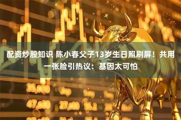 配资炒股知识 陈小春父子13岁生日照刷屏！共用一张脸引热议：基因太可怕