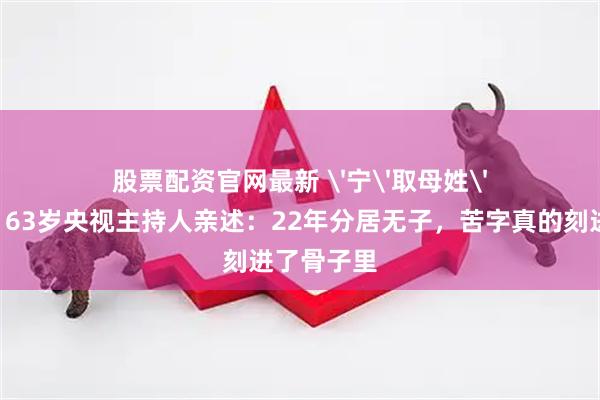 股票配资官网最新 '宁'取母姓'辛'为命！63岁央视主持人亲述：22年分居无子，苦字真的刻进了骨子里